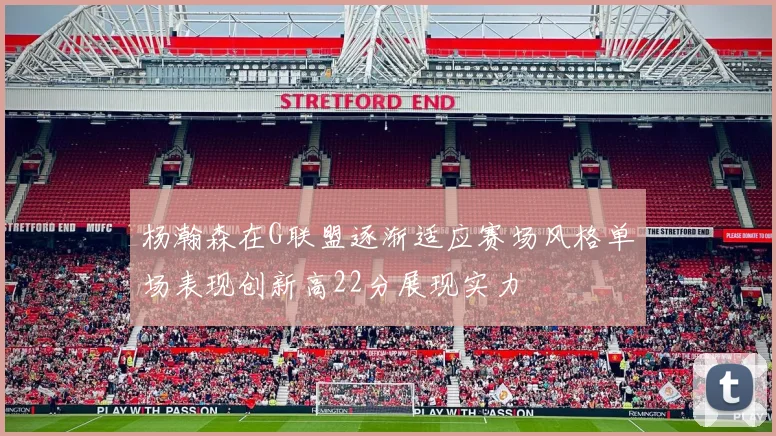 杨瀚森在G联盟逐渐适应赛场风格单场表现创新高22分展现实力