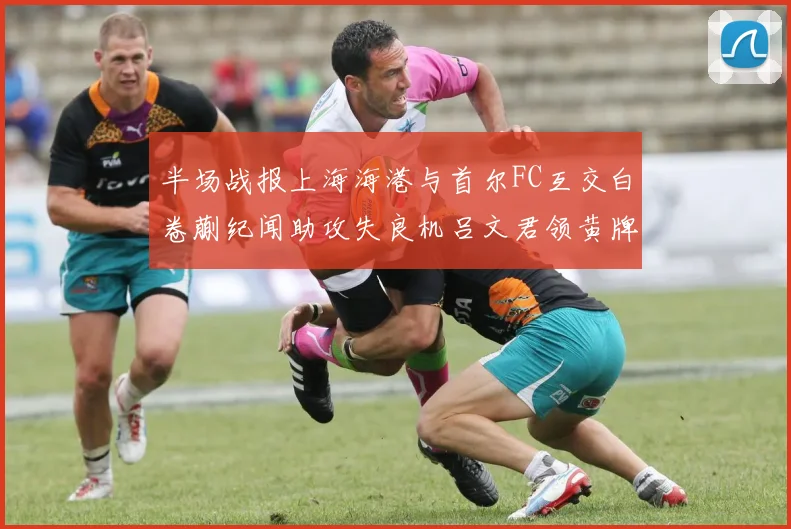 半场战报上海海港与首尔FC互交白卷蒯纪闻助攻失良机吕文君领黄牌