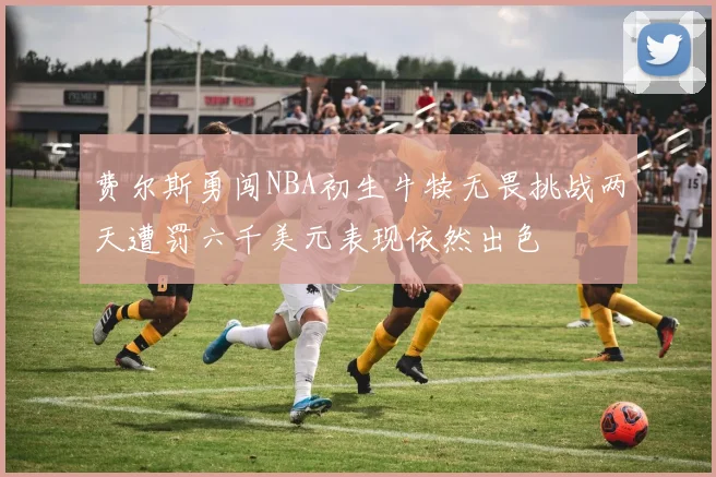 费尔斯勇闯NBA初生牛犊无畏挑战两天遭罚六千美元表现依然出色