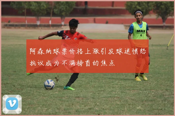阿森纳球票价格上涨引发球迷愤怒抗议成为不满榜首的焦点