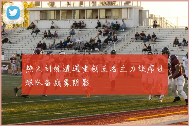 热火训练遭遇重创五名主力缺席让球队备战蒙阴影