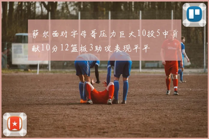 萨尔面对字母哥压力巨大10投5中贡献10分12篮板3助攻表现平平