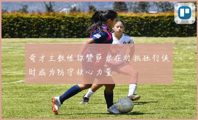 奇才主教练称赞萨尔在对抗独行侠时成为防守核心力量