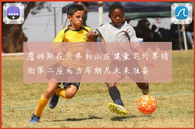 詹姆斯在贝弗利山庄建豪宅外界猜测第二座或为布朗尼未来准备