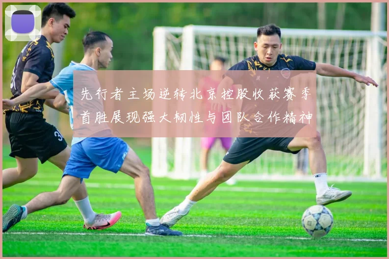 先行者主场逆转北京控股收获赛季首胜展现强大韧性与团队合作精神