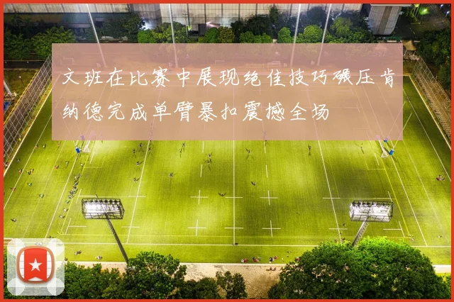 文班在比赛中展现绝佳技巧碾压肯纳德完成单臂暴扣震撼全场