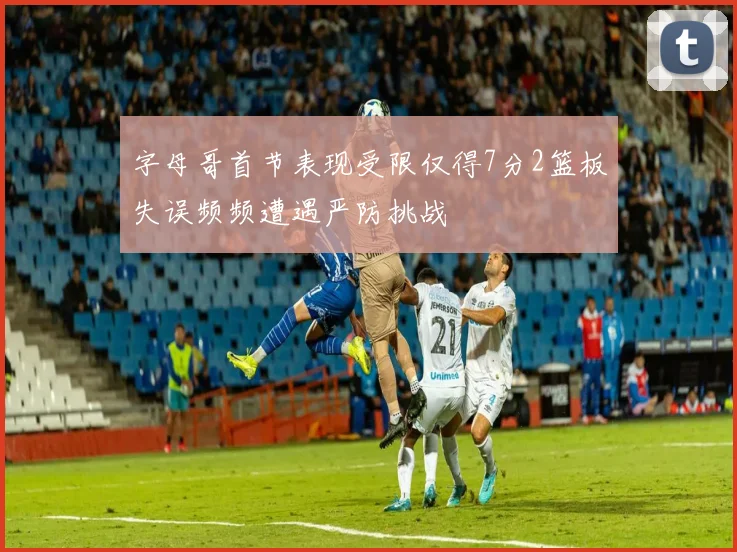 字母哥首节表现受限仅得7分2篮板失误频频遭遇严防挑战