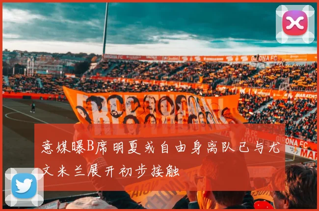 意媒曝B席明夏或自由身离队已与尤文米兰展开初步接触