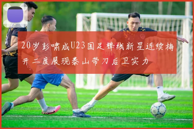 20岁彭啸成U23国足锋线新星连续梅开二度展现泰山带刀后卫实力