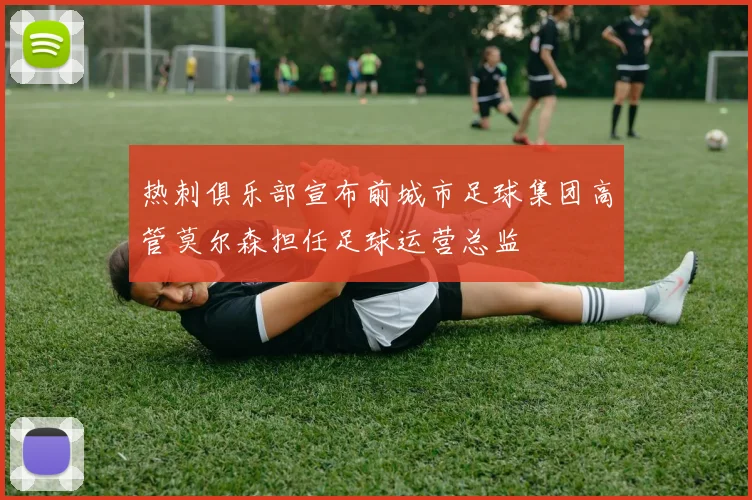 热刺俱乐部宣布前城市足球集团高管莫尔森担任足球运营总监