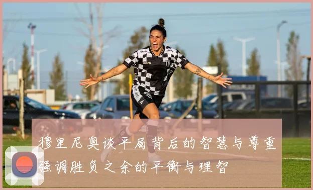穆里尼奥谈平局背后的智慧与尊重强调胜负之余的平衡与理智