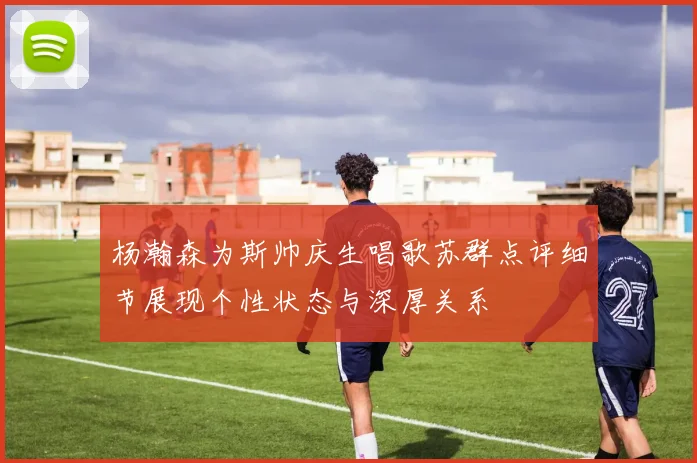 杨瀚森为斯帅庆生唱歌苏群点评细节展现个性状态与深厚关系