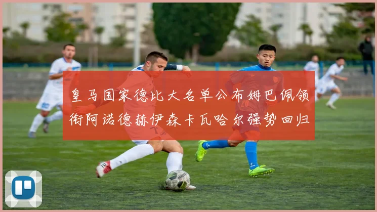 皇马国家德比大名单公布姆巴佩领衔阿诺德赫伊森卡瓦哈尔强势回归