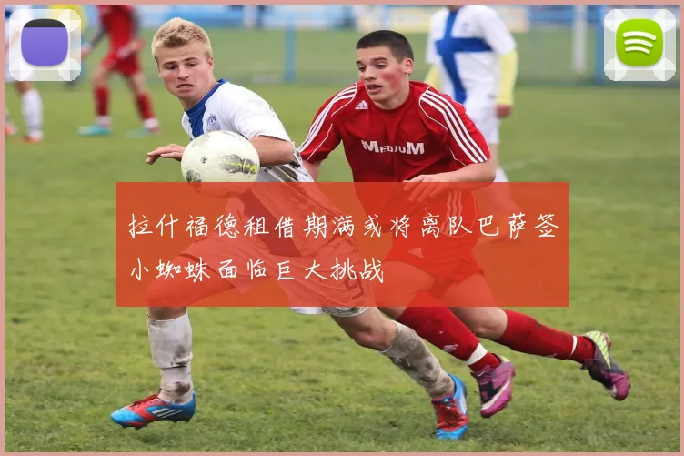 拉什福德租借期满或将离队巴萨签小蜘蛛面临巨大挑战
