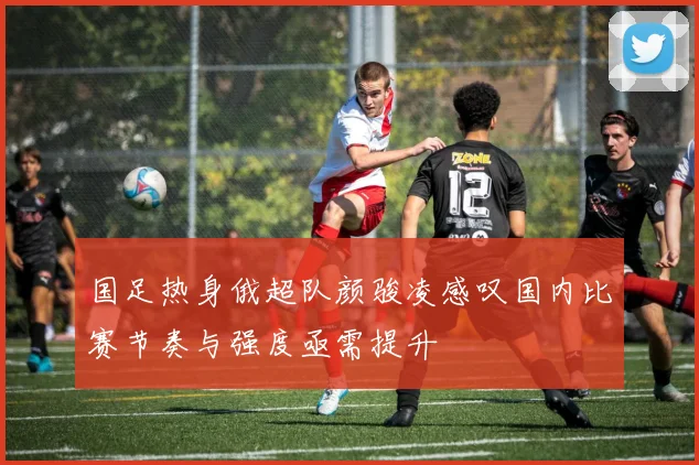 国足热身俄超队颜骏凌感叹国内比赛节奏与强度亟需提升