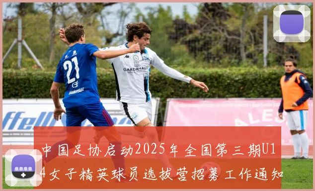 中国足协启动2025年全国第三期U14女子精英球员选拔营招募工作通知