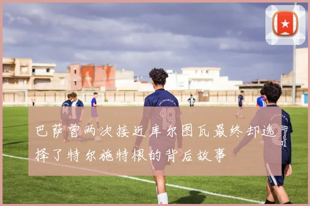 巴萨曾两次接近库尔图瓦最终却选择了特尔施特根的背后故事