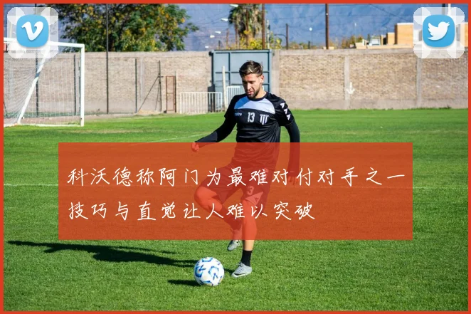 科沃德称阿门为最难对付对手之一技巧与直觉让人难以突破