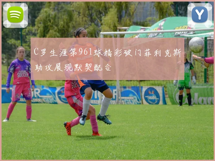 C罗生涯第961球精彩破门菲利克斯助攻展现默契配合