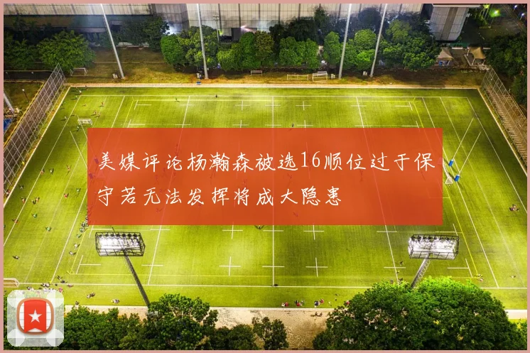 美媒评论杨瀚森被选16顺位过于保守若无法发挥将成大隐患