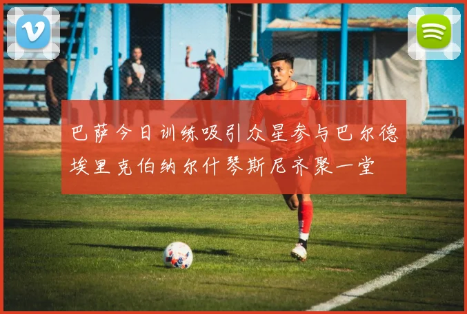 巴萨今日训练吸引众星参与巴尔德埃里克伯纳尔什琴斯尼齐聚一堂