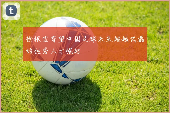 徐根宝寄望中国足球未来超越武磊的优秀人才崛起