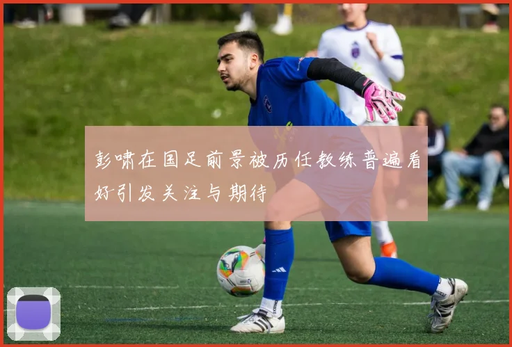 彭啸在国足前景被历任教练普遍看好引发关注与期待