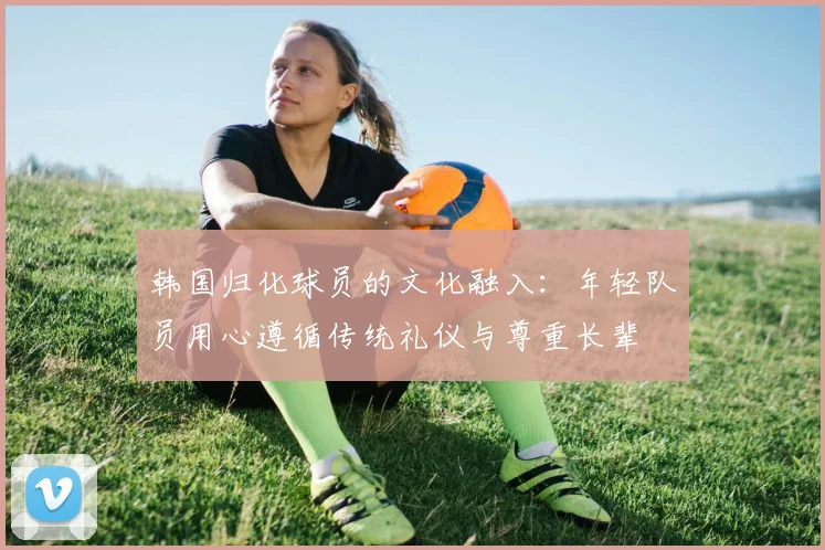 韩国归化球员的文化融入：年轻队员用心遵循传统礼仪与尊重长辈