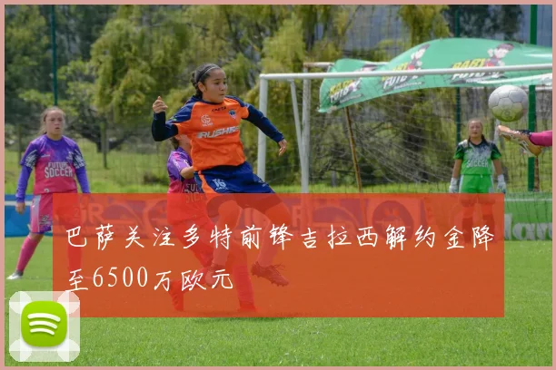 巴萨关注多特前锋吉拉西解约金降至6500万欧元