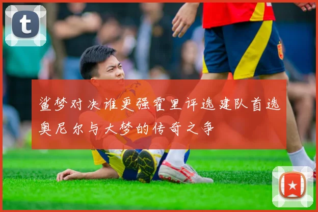 鲨梦对决谁更强霍里评选建队首选奥尼尔与大梦的传奇之争