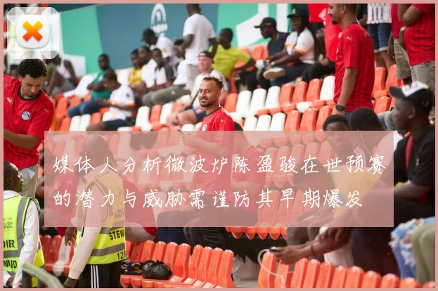 媒体人分析微波炉陈盈骏在世预赛的潜力与威胁需谨防其早期爆发