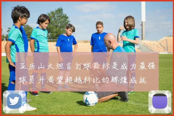 亚历山大坦言打球目标是成为最强球员并渴望超越科比的辉煌成就