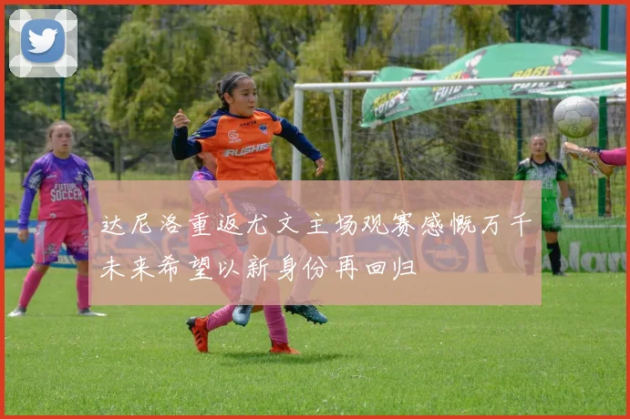 达尼洛重返尤文主场观赛感慨万千未来希望以新身份再回归