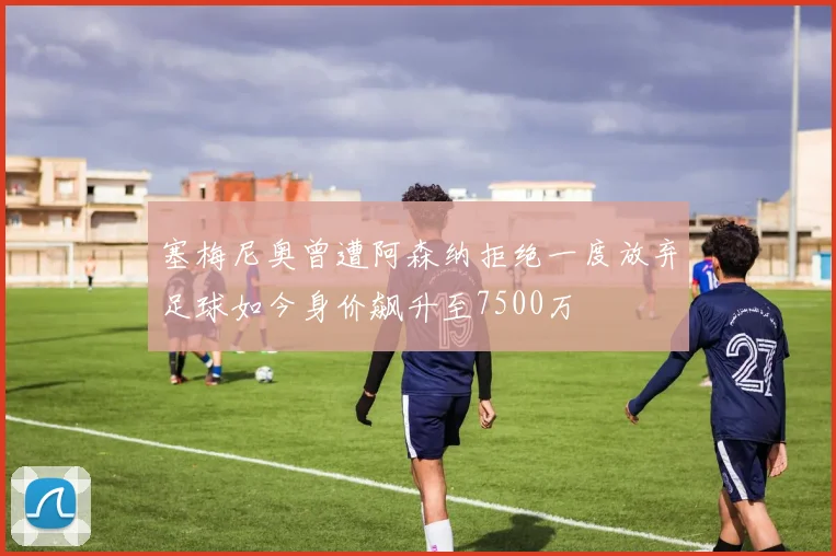 塞梅尼奥曾遭阿森纳拒绝一度放弃足球如今身价飙升至7500万