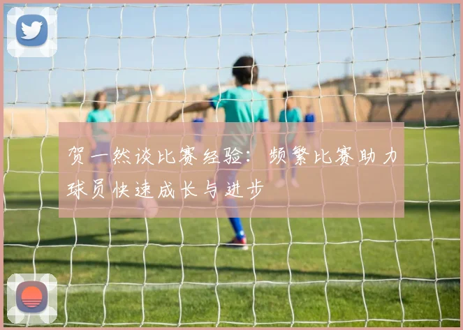 贺一然谈比赛经验：频繁比赛助力球员快速成长与进步