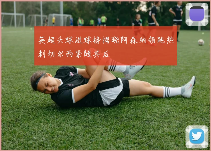 英超头球进球榜揭晓阿森纳领跑热刺切尔西紧随其后