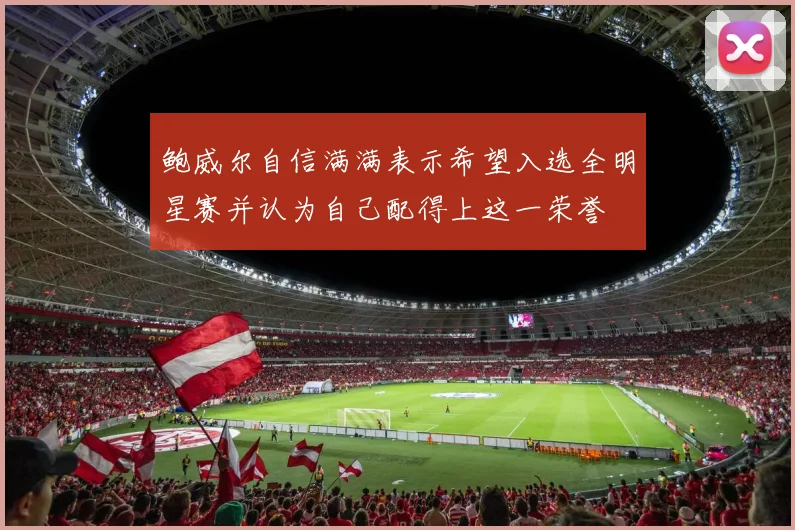 鲍威尔自信满满表示希望入选全明星赛并认为自己配得上这一荣誉